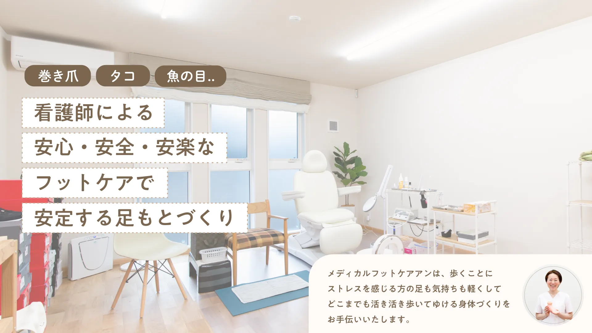 巻き爪、タコ（胼胝）、魚の目・・看護師による安心・安全・安楽なフットケアで安定する足元作り

メディカルフットケアアンは歩くことにストレスを感じる方の足も気持ちも軽くして、どこまでも活き活き歩いてゆける体づくりをお手伝いいたします。